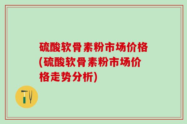 硫酸软骨素粉市场价格(硫酸软骨素粉市场价格走势分析)