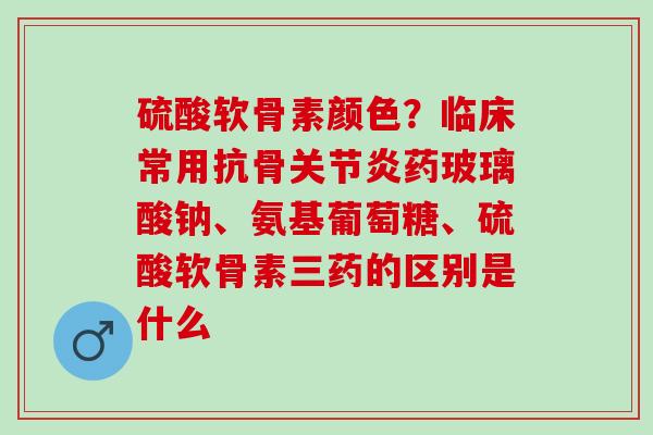 硫酸软骨素颜色？临床常用抗骨药玻璃酸钠、氨基葡萄糖、硫酸软骨素三药的区别是什么