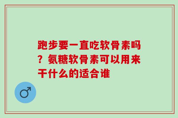 跑步要一直吃软骨素吗？氨糖软骨素可以用来干什么的适合谁