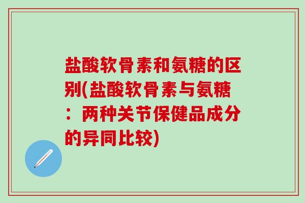 盐酸软骨素和氨糖的区别(盐酸软骨素与氨糖：两种关节保健品成分的异同比较)
