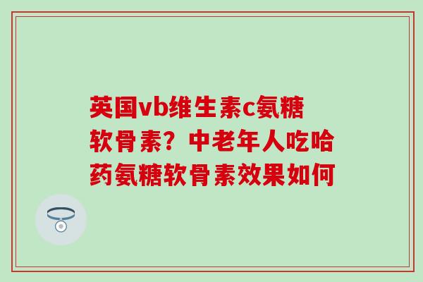英国vb维生素c氨糖软骨素？中老年人吃哈药氨糖软骨素效果如何