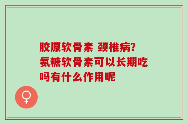 胶原软骨素 颈椎？氨糖软骨素可以长期吃吗有什么作用呢