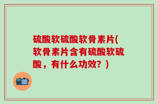 硫酸软硫酸软骨素片(软骨素片含有硫酸软硫酸，有什么功效？)