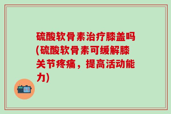 硫酸软骨素治疗膝盖吗(硫酸软骨素可缓解膝关节疼痛，提高活动能力)