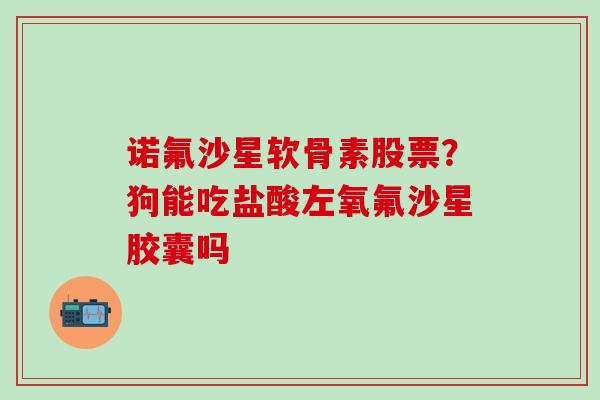 诺氟沙星软骨素股票？狗能吃盐酸左氧氟沙星胶囊吗