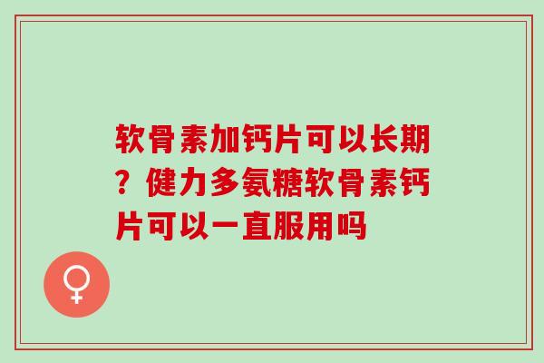 软骨素加钙片可以长期？健力多氨糖软骨素钙片可以一直服用吗