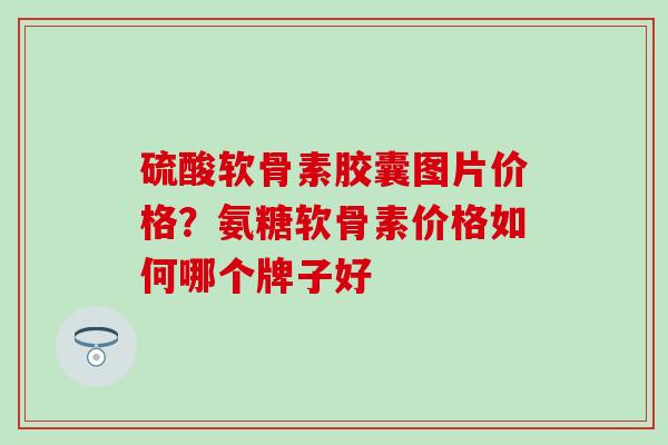 硫酸软骨素胶囊图片价格？氨糖软骨素价格如何哪个牌子好