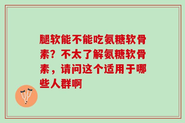 腿软能不能吃氨糖软骨素？不太了解氨糖软骨素，请问这个适用于哪些人群啊