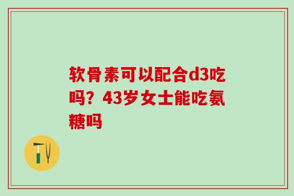 软骨素可以配合d3吃吗？43岁女士能吃氨糖吗