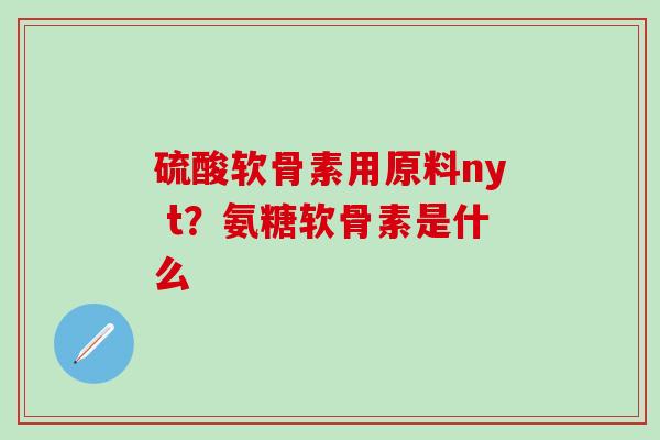 硫酸软骨素用原料ny t？氨糖软骨素是什么