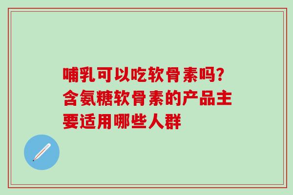 哺乳可以吃软骨素吗？含氨糖软骨素的产品主要适用哪些人群
