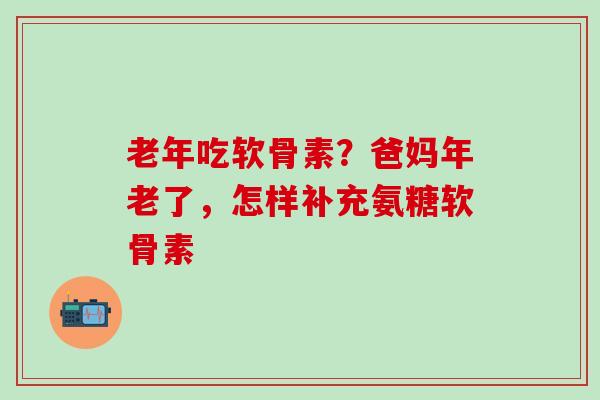 老年吃软骨素？爸妈年老了，怎样补充氨糖软骨素
