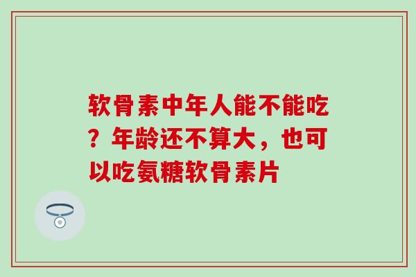 软骨素中年人能不能吃？年龄还不算大，也可以吃氨糖软骨素片