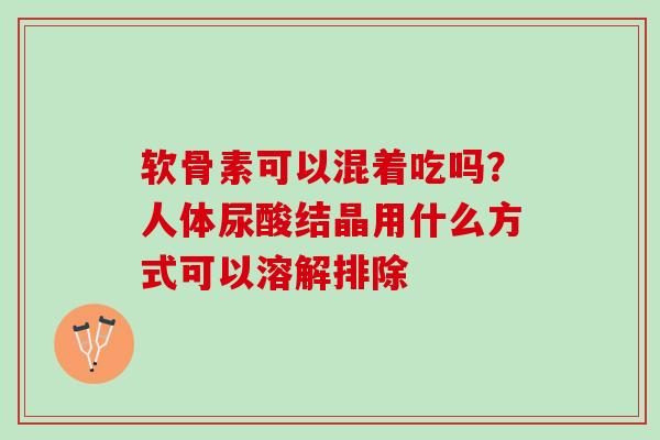 软骨素可以混着吃吗？人体尿酸结晶用什么方式可以溶解排除