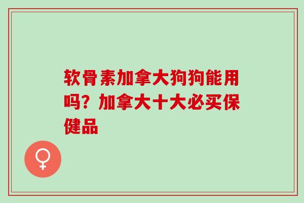 软骨素加拿大狗狗能用吗？加拿大十大必买保健品