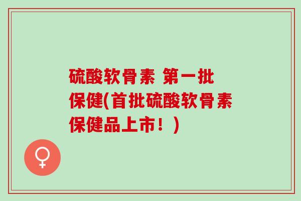 硫酸软骨素 第一批 保健(首批硫酸软骨素保健品上市！)