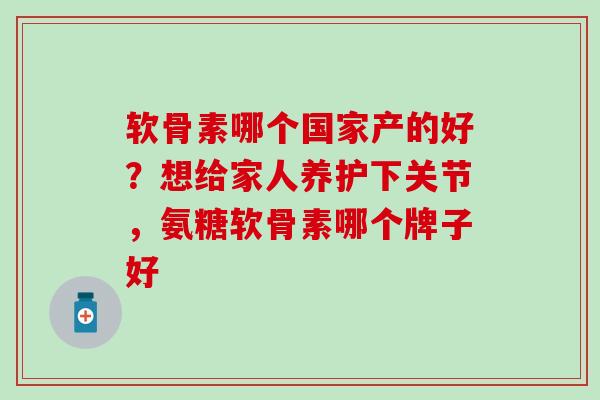 软骨素哪个国家产的好？想给家人养护下关节，氨糖软骨素哪个牌子好