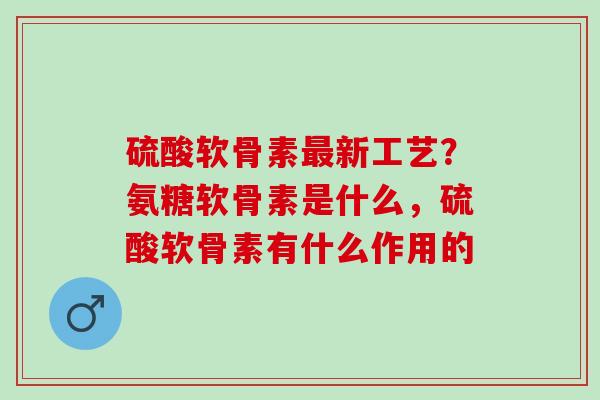 硫酸软骨素新工艺？氨糖软骨素是什么，硫酸软骨素有什么作用的