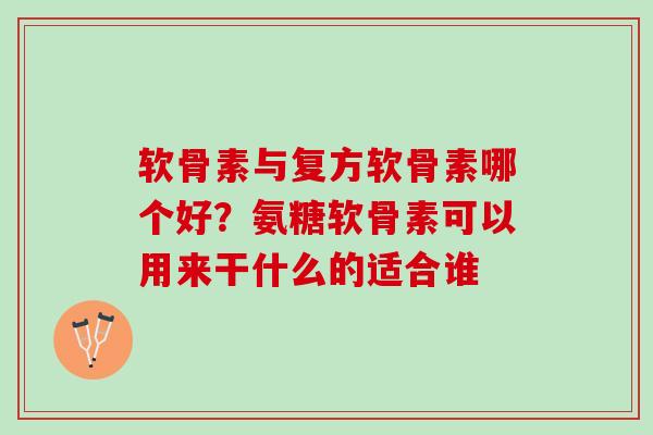软骨素与复方软骨素哪个好？氨糖软骨素可以用来干什么的适合谁