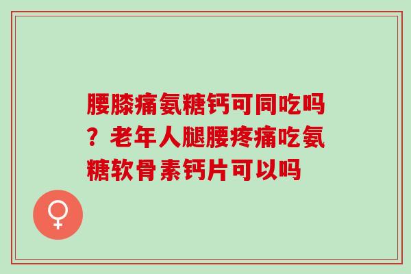 腰膝痛氨糖钙可同吃吗？老年人腿腰疼痛吃氨糖软骨素钙片可以吗
