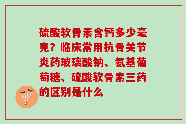 硫酸软骨素含钙多少毫克？临床常用抗骨药玻璃酸钠、氨基葡萄糖、硫酸软骨素三药的区别是什么