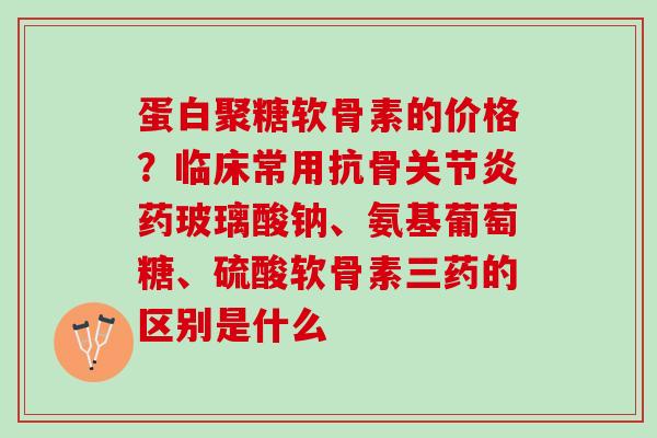 蛋白聚糖软骨素的价格？临床常用抗骨关节炎药玻璃酸钠、氨基葡萄糖、硫酸软骨素三药的区别是什么