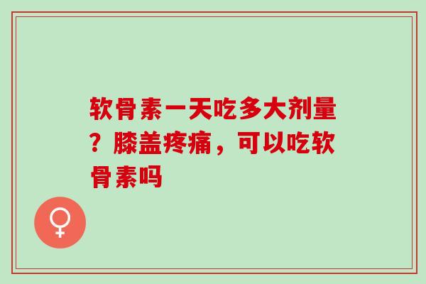 软骨素一天吃多大剂量？膝盖疼痛，可以吃软骨素吗