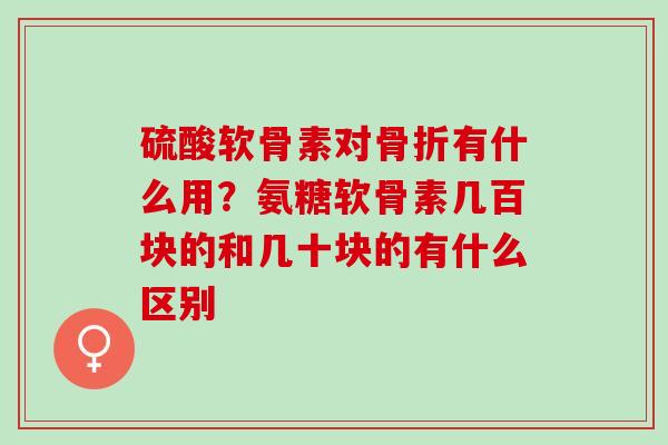 硫酸软骨素对骨折有什么用？氨糖软骨素几百块的和几十块的有什么区别