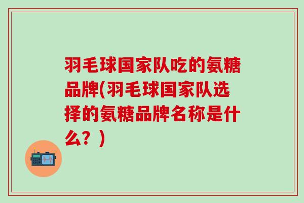 羽毛球国家队吃的氨糖品牌(羽毛球国家队选择的氨糖品牌名称是什么？)