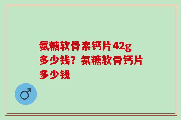 氨糖软骨素钙片42g多少钱？氨糖软骨钙片多少钱