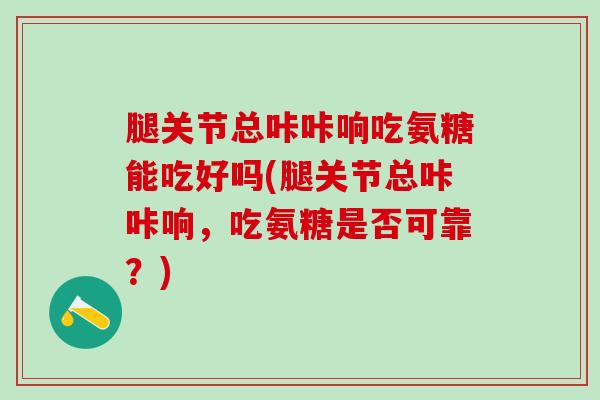 腿关节总咔咔响吃氨糖能吃好吗(腿关节总咔咔响，吃氨糖是否可靠？)