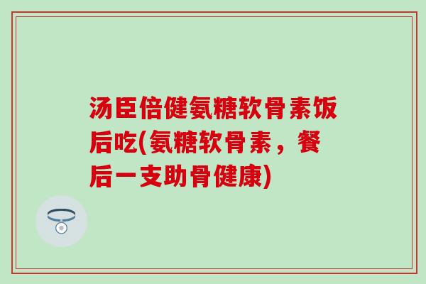 汤臣倍健氨糖软骨素饭后吃(氨糖软骨素，餐后一支助骨健康)