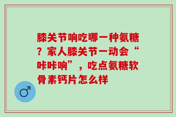 膝关节响吃哪一种氨糖？家人膝关节一动会“咔咔响”，吃点氨糖软骨素钙片怎么样