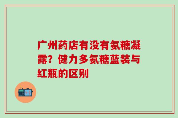 广州药店有没有氨糖凝露？健力多氨糖蓝装与红瓶的区别