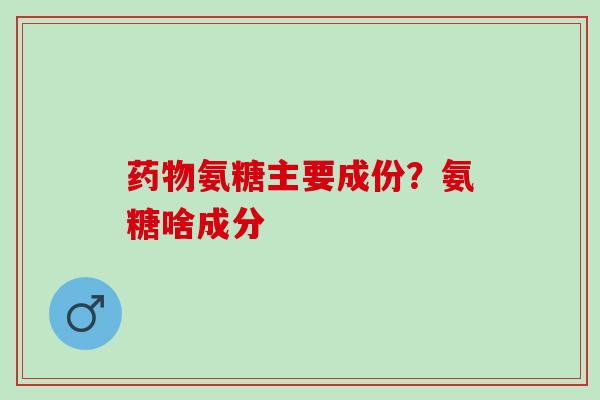 氨糖主要成份？氨糖啥成分