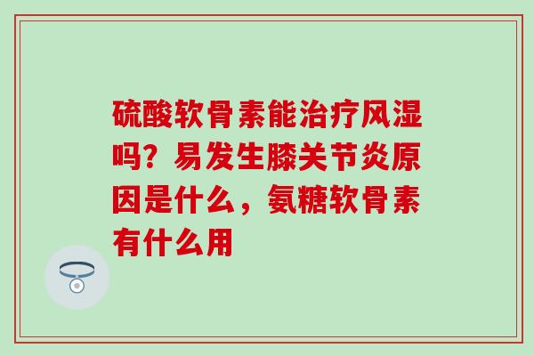 硫酸软骨素能治疗风湿吗？易发生膝关节炎原因是什么，氨糖软骨素有什么用