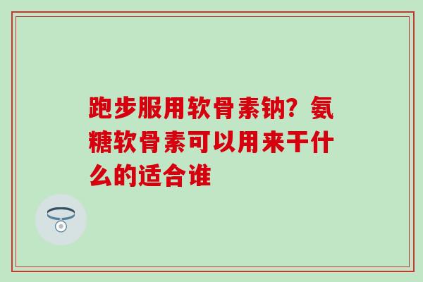 跑步服用软骨素钠？氨糖软骨素可以用来干什么的适合谁