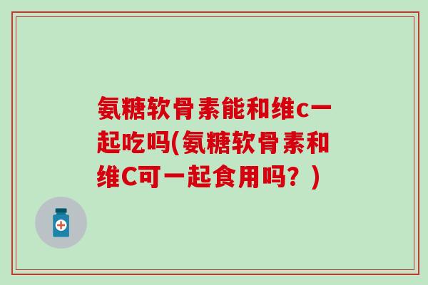 氨糖软骨素能和维c一起吃吗(氨糖软骨素和维C可一起食用吗？)