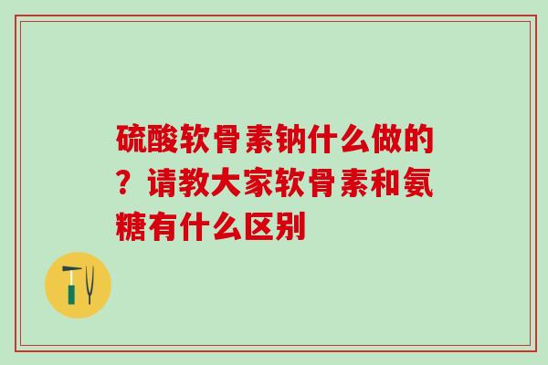 硫酸软骨素钠什么做的？请教大家软骨素和氨糖有什么区别