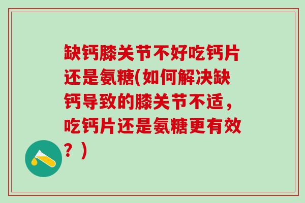 缺钙膝关节不好吃钙片还是氨糖(如何解决缺钙导致的膝关节不适，吃钙片还是氨糖更有效？)