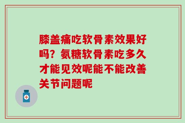 膝盖痛吃软骨素效果好吗？氨糖软骨素吃多久才能见效呢能不能改善关节问题呢