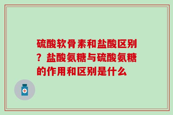 硫酸软骨素和盐酸区别？盐酸氨糖与硫酸氨糖的作用和区别是什么
