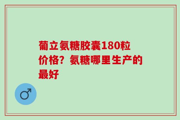 葡立氨糖胶囊180粒价格？氨糖哪里生产的最好