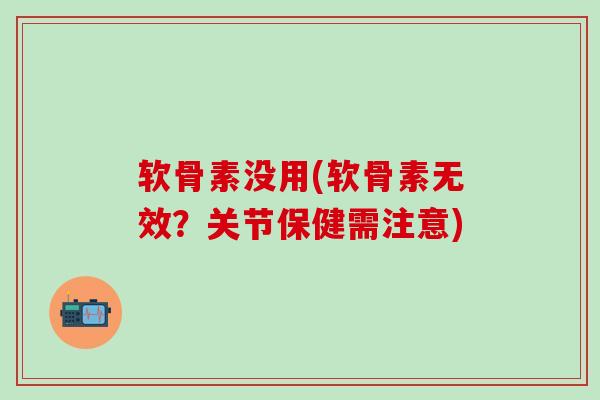 软骨素没用(软骨素无效？关节保健需注意)