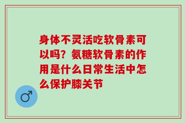 身体不灵活吃软骨素可以吗？氨糖软骨素的作用是什么日常生活中怎么保护膝关节