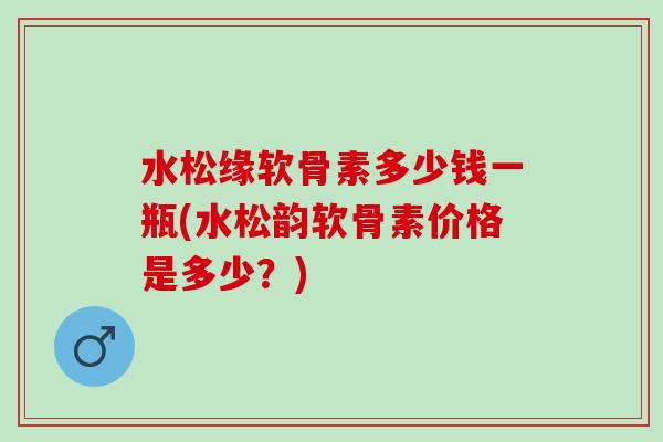水松缘软骨素多少钱一瓶(水松韵软骨素价格是多少？)