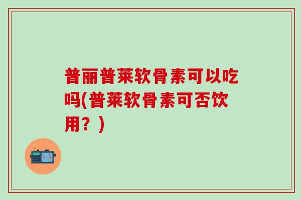 普丽普莱软骨素可以吃吗(普莱软骨素可否饮用？)