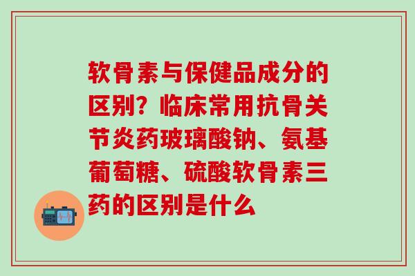 软骨素与保健品成分的区别？临床常用抗骨关节炎药玻璃酸钠、氨基葡萄糖、硫酸软骨素三药的区别是什么