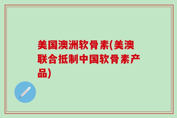 美国澳洲软骨素(美澳联合抵制中国软骨素产品)