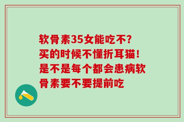 软骨素35女能吃不？买的时候不懂折耳猫！是不是每个都会患软骨素要不要提前吃